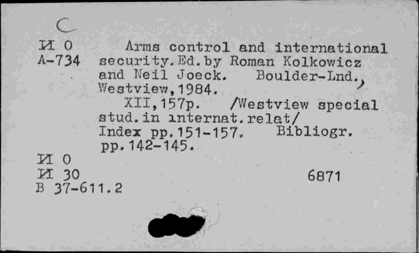 ﻿U 0 Arms control and international A-734 security.Ed.by Roman Kolkowicz and Neil Joeck.	Boulder-Lnd.,
Westview,1984.	'
XII,157p. /Westview special stud, in mternat. relat/ Index pp.151-157. Bibliogr. pp.142-145.
BI 0
BI 30	6871
B 37-611.2